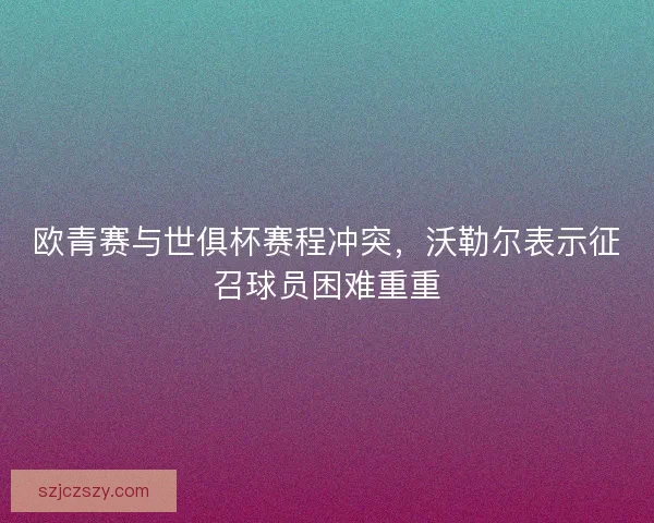 欧青赛与世俱杯赛程冲突，沃勒尔表示征召球员困难重重