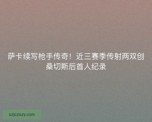 萨卡续写枪手传奇！近三赛季传射两双创桑切斯后首人纪录