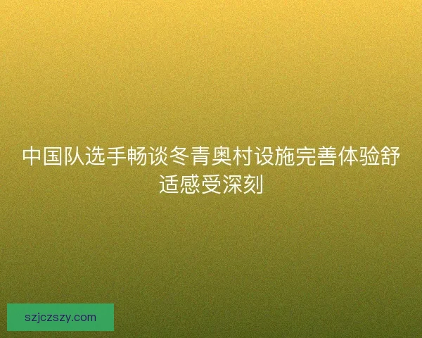 中国队选手畅谈冬青奥村设施完善体验舒适感受深刻
