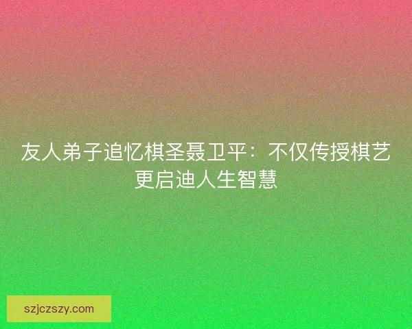 友人弟子追忆棋圣聂卫平：不仅传授棋艺更启迪人生智慧
