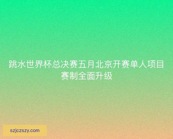跳水世界杯总决赛五月北京开赛单人项目赛制全面升级