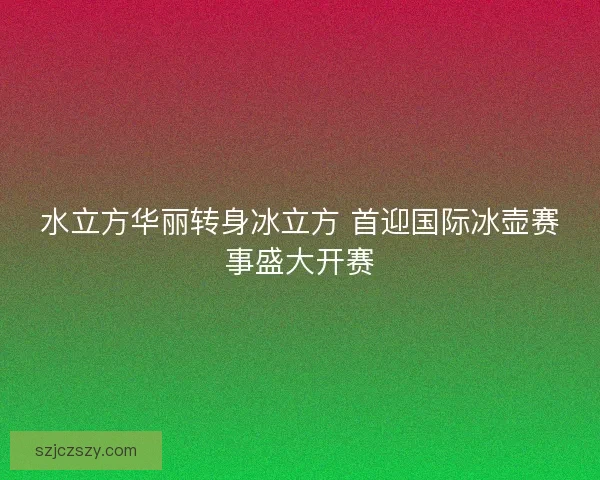 水立方华丽转身冰立方 首迎国际冰壶赛事盛大开赛 水立方华丽转身冰立方 首迎国际冰壶赛事盛大开赛