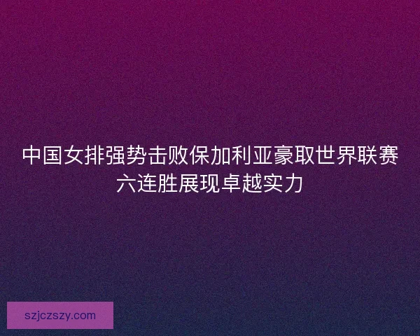 中国女排强势击败保加利亚豪取世界联赛六连胜展现卓越实力 中国女排强势击败保加利亚豪取世界联赛六连胜展现卓越实力