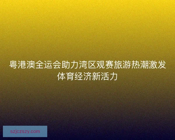 粤港澳全运会助力湾区观赛旅游热潮激发体育经济新活力
