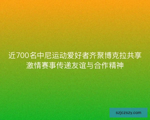 近700名中尼运动爱好者齐聚博克拉共享激情赛事传递友谊与合作精神