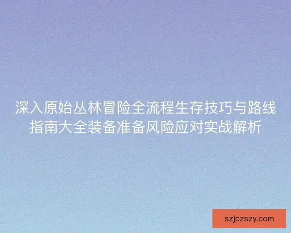 深入原始丛林冒险全流程生存技巧与路线指南大全装备准备风险应对实战解析