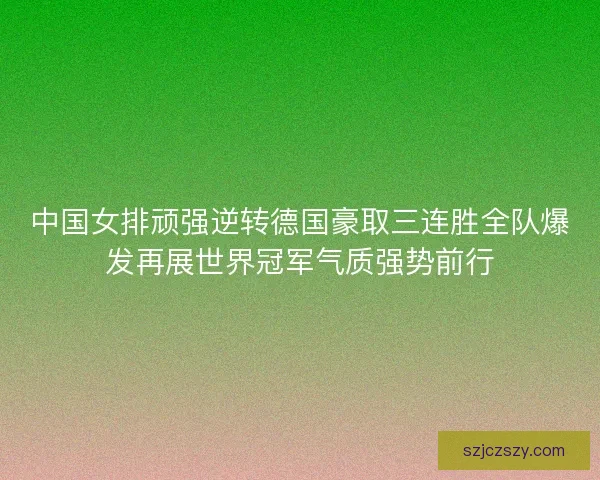 中国女排顽强逆转德国豪取三连胜全队爆发再展世界冠军气质强势前行