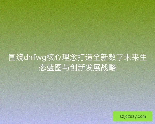 围绕dnfwg核心理念打造全新数字未来生态蓝图与创新发展战略
