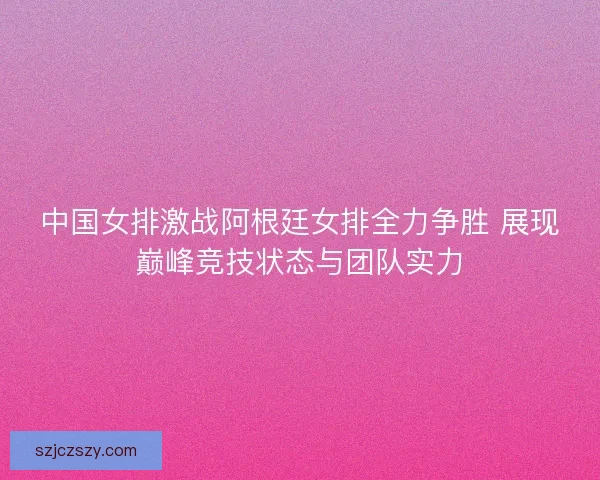 中国女排激战阿根廷女排全力争胜 展现巅峰竞技状态与团队实力