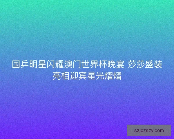 国乒明星闪耀澳门世界杯晚宴 莎莎盛装亮相迎宾星光熠熠 国乒明星闪耀澳门世界杯晚宴 莎莎盛装亮相迎宾星光熠熠