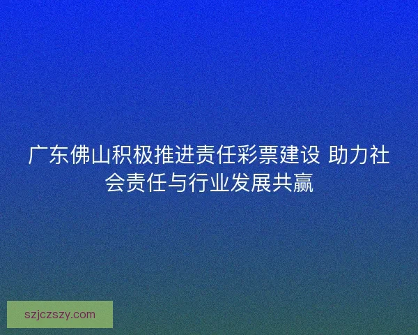 广东佛山积极推进责任彩票建设 助力社会责任与行业发展共赢 广东佛山积极推进责任彩票建设 助力社会责任与行业发展共赢
