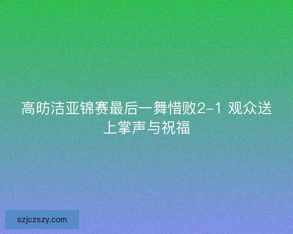 高昉洁亚锦赛最后一舞惜败2-1 观众送上掌声与祝福
