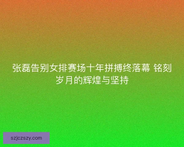 张磊告别女排赛场十年拼搏终落幕 铭刻岁月的辉煌与坚持